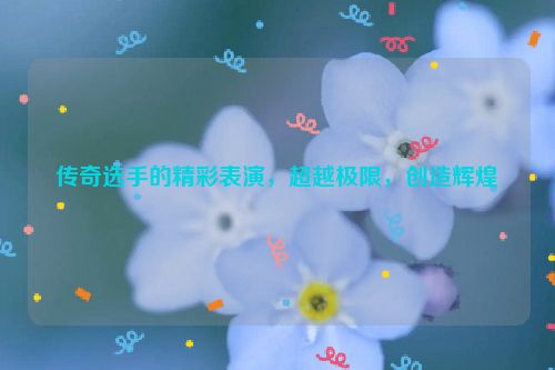 传奇选手的精彩表演，超越极限，创造辉煌