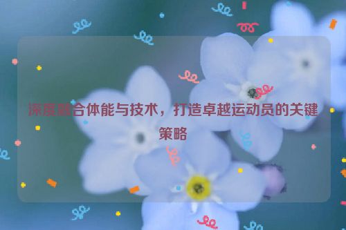 深度融合体能与技术，打造卓越运动员的关键策略